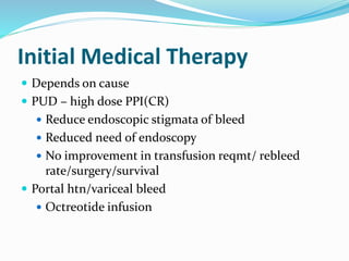 Initial Medical Therapy
 Depends on cause
 PUD – high dose PPI(CR)
 Reduce endoscopic stigmata of bleed
 Reduced need of endoscopy
 No improvement in transfusion reqmt/ rebleed
rate/surgery/survival
 Portal htn/variceal bleed
 Octreotide infusion
 