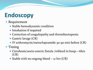 Endoscopy
 Requirement
 Stable hemodynamic condition
 Intubation if required
 Correction of coagulopathy and thromboctopenia
 Gastric lavage (CR)
 IV erthromycin/metoclopramide 30-90 min before (CR)
 Timing
 Cirrohosis/aorto enteric fistula /rebleed in hosp---6hrs
(CR)
 Stable with no ongong bleed – 12 hrs (CR)
 