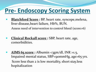 Pre- Endoscopy Scoring System
 Blatchford Score : BP, heart rate, syncope,melena,
liver disease,heart failure, Hb%, BUN.
Assess need of intervention to control bleed (score>6)
 Clinical Rockall score : SBP, heart rate, age,
comorbidities.
 AIMS 65 score : Albumin <3gm/dl, INR >1.5,
Impaired mental status, SBP<90mmHg, age>65 yrs.
Score less than 2 is low mortality, short stay.less
hopitalization
 