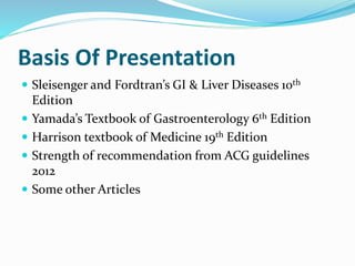Basis Of Presentation
 Sleisenger and Fordtran’s GI & Liver Diseases 10th
Edition
 Yamada’s Textbook of Gastroenterology 6th Edition
 Harrison textbook of Medicine 19th Edition
 Strength of recommendation from ACG guidelines
2012
 Some other Articles
 