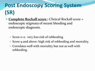 Post Endoscopy Scoring System
(SR)
 Complete Rockall score : Clinical Rockall score +
endoscopic stigmata of recent bleeding and
endoscopic diagnosis.
• Score 0-2: very less risk of rebleeding
• Score 9 and above: high risk of rebleeding and mortality.
• Correlates well with mortality but not as well with
rebleeding.
 