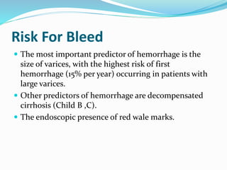 Risk For Bleed
 The most important predictor of hemorrhage is the
size of varices, with the highest risk of first
hemorrhage (15% per year) occurring in patients with
large varices.
 Other predictors of hemorrhage are decompensated
cirrhosis (Child B ,C).
 The endoscopic presence of red wale marks.
 