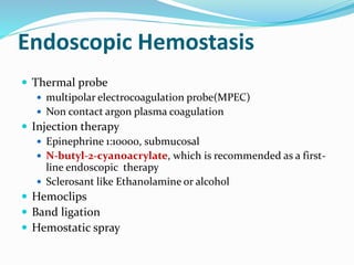 Endoscopic Hemostasis
 Thermal probe
 multipolar electrocoagulation probe(MPEC)
 Non contact argon plasma coagulation
 Injection therapy
 Epinephrine 1:10000, submucosal
 N-butyl-2-cyanoacrylate, which is recommended as a first-
line endoscopic therapy
 Sclerosant like Ethanolamine or alcohol
 Hemoclips
 Band ligation
 Hemostatic spray
 