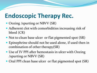 Endoscopic Therapy Rec.
 Oozing /spurting or NBVV (SR)
 Adherent clot with comorbidities increasing risk of
bleed (CR)
 Not to clean base ulcer or flat pigmented spot (SR)
 Epinephrine should not be used alone, if used then in
combination of other therapy(SR)
 Use of IV PPI after hemostasis in ulcer with Oozing
/spurting or NBVV (SR)
 Oral PPI clean base ulcer or flat pigmented spot (SR)
 