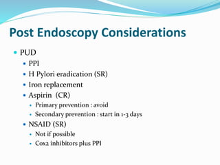 Post Endoscopy Considerations
 PUD
 PPI
 H Pylori eradication (SR)
 Iron replacement
 Aspirin (CR)
 Primary prevention : avoid
 Secondary prevention : start in 1-3 days
 NSAID (SR)
 Not if possible
 Cox2 inhibitors plus PPI
 