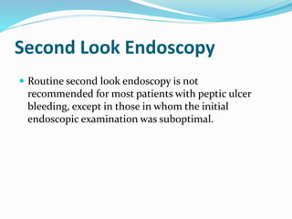 Second Look Endoscopy
 Routine second look endoscopy is not
recommended for most patients with peptic ulcer
bleeding, except in those in whom the initial
endoscopic examination was suboptimal.
 