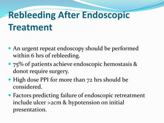 Rebleeding After Endoscopic
Treatment
 An urgent repeat endoscopy should be performed
within 6 hrs of rebleeding.
 75% of patients achieve endoscopic hemostasis &
donot require surgery.
 High dose PPI for more than 72 hrs should be
considered.
 Factors predicting failure of endoscopic retreatment
include ulcer >2cm & hypotension on initial
presentation.
 