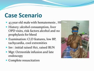 Case Scenario
 43 year old male with hematemesis , HE
 History: alcohol consumption, liver
OPD visits, risk factors alcohol and no
prophylaxis for bleed
 Examination: CLD features, low BP,
tachycardia, cool extremities
 Inv : initial raised Hct, raised BUN
 Mgt: Octreotide infusion and late
endoscopy
 Complete resuscitation
 