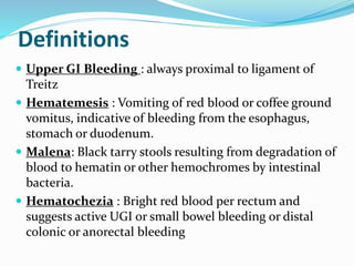 Definitions
 Upper GI Bleeding : always proximal to ligament of
Treitz
 Hematemesis : Vomiting of red blood or coffee ground
vomitus, indicative of bleeding from the esophagus,
stomach or duodenum.
 Malena: Black tarry stools resulting from degradation of
blood to hematin or other hemochromes by intestinal
bacteria.
 Hematochezia : Bright red blood per rectum and
suggests active UGI or small bowel bleeding or distal
colonic or anorectal bleeding
 