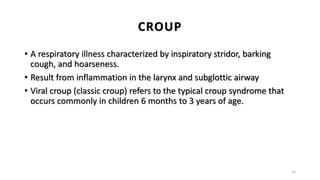 CROUP
• A respiratory illness characterized by inspiratory stridor, barking
cough, and hoarseness.
• Result from inflammation in the larynx and subglottic airway
• Viral croup (classic croup) refers to the typical croup syndrome that
occurs commonly in children 6 months to 3 years of age.
10
 