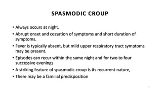 SPASMODIC CROUP
• Always occurs at night.
• Abrupt onset and cessation of symptoms and short duration of
symptoms.
• Fever is typically absent, but mild upper respiratory tract symptoms
may be present.
• Episodes can recur within the same night and for two to four
successive evenings
• A striking feature of spasmodic croup is its recurrent nature,
• There may be a familial predisposition
11
 