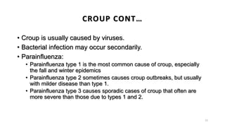 • Croup is usually caused by viruses.
• Bacterial infection may occur secondarily.
• Parainfluenza:
• Parainfluenza type 1 is the most common cause of croup, especially
the fall and winter epidemics
• Parainfluenza type 2 sometimes causes croup outbreaks, but usually
with milder disease than type 1.
• Parainfluenza type 3 causes sporadic cases of croup that often are
more severe than those due to types 1 and 2.
12
CROUP CONT…
 
