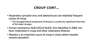• Respiratory syncytial virus and adenoviruses are relatively frequent
causes of croup.
• The laryngotracheal component of disease is usually less significant than that
of the lower airways.
• Human coronavirus NL63 (HCoV-NL63), first identified in 2004, has
been implicated in croup and other respiratory illnesses
• Measles is an important cause of croup in areas where measles
remains prevalent
13
CROUP CONT…
 