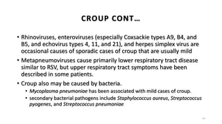 • Rhinoviruses, enteroviruses (especially Coxsackie types A9, B4, and
B5, and echovirus types 4, 11, and 21), and herpes simplex virus are
occasional causes of sporadic cases of croup that are usually mild
• Metapneumoviruses cause primarily lower respiratory tract disease
similar to RSV, but upper respiratory tract symptoms have been
described in some patients.
• Croup also may be caused by bacteria.
• Mycoplasma pneumoniae has been associated with mild cases of croup.
• secondary bacterial pathogens include Staphylococcus aureus, Streptococcus
pyogenes, and Streptococcus pneumoniae
14
CROUP CONT…
 