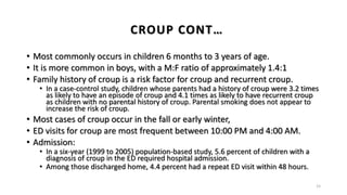 • Most commonly occurs in children 6 months to 3 years of age.
• It is more common in boys, with a M:F ratio of approximately 1.4:1
• Family history of croup is a risk factor for croup and recurrent croup.
• In a case-control study, children whose parents had a history of croup were 3.2 times
as likely to have an episode of croup and 4.1 times as likely to have recurrent croup
as children with no parental history of croup. Parental smoking does not appear to
increase the risk of croup.
• Most cases of croup occur in the fall or early winter,
• ED visits for croup are most frequent between 10:00 PM and 4:00 AM.
• Admission:
• In a six-year (1999 to 2005) population-based study, 5.6 percent of children with a
diagnosis of croup in the ED required hospital admission.
• Among those discharged home, 4.4 percent had a repeat ED visit within 48 hours.
15
CROUP CONT…
 