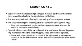 • Typically infect the nasal and pharyngeal mucosal epithelia initially and
then spread locally along the respiratory epithelium.
• The anatomic hallmark of croup is narrowing of the subglottic airway,
• The cricoid cartilage of the subglottis is a complete cartilaginous ring.
• The cricoid cannot expand, causing significant airway narrowing whenever the
subglottic mucosa becomes inflamed.
• Dynamic obstruction of the extrathoracic trachea below the cartilaginous
ring may occur when the child struggles, cries, or becomes agitated.
• The dynamic obstruction occurs as a result of the combination of high negative
pressure in the distal extrathoracic trachea and the floppiness of the tracheal wall in
children.
16
CROUP CONT…
 