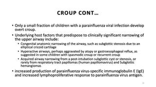 • Only a small fraction of children with a parainfluenza viral infection develop
overt croup.
• Underlying host factors that predispose to clinically significant narrowing of
the upper airway include:
• Congenital anatomic narrowing of the airway, such as subglottic stenosis due to an
elliptical cricoid cartilage
• Hyperactive airways, perhaps aggravated by atopy or gastroesophageal reflux, as
suggested in some children with spasmodic croup or recurrent croup
• Acquired airway narrowing from a post-intubation subglottic cyst or stenosis, or
rarely from respiratory tract papillomas (human papillomavirus) and Subglottic
hemangiomas
• increased production of parainfluenza virus-specific immunoglobulin E (IgE)
and increased lymphoproliferative response to parainfluenza virus antigen.
18
CROUP CONT…
 