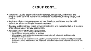 • Symptoms usually begin with nasal discharge, congestion, and coryza and
progress over 12 to 48 hours to include fever, hoarseness, barking cough, and
stridor.
• As airway obstruction progresses, stridor develops, and there may be mild
tachypnea with a prolonged inspiratory phase.
• Biphasic stridor (stridor heard on both inspiration and expiration) at rest is a sign
of significant upper airway obstruction.
• As upper airway obstruction progresses,
• the child may become restless or anxious.
• When airway obstruction becomes severe, suprasternal, subcostal, and intercostal
retractions may be seen.
• Breath sounds can be diminished. Agitation, which generally is accompanied by increased
inspiratory effort, exacerbates the subglottic narrowing by creating negative pressure in the
airway.
19
CROUP CONT…
 