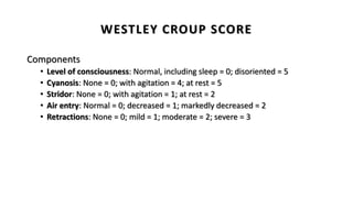 Components
• Level of consciousness: Normal, including sleep = 0; disoriented = 5
• Cyanosis: None = 0; with agitation = 4; at rest = 5
• Stridor: None = 0; with agitation = 1; at rest = 2
• Air entry: Normal = 0; decreased = 1; markedly decreased = 2
• Retractions: None = 0; mild = 1; moderate = 2; severe = 3
WESTLEY CROUP SCORE
 