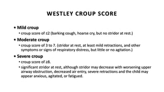 WESTLEY CROUP SCORE
• Mild croup
• croup score of ≤2 (barking cough, hoarse cry, but no stridor at rest.)
• Moderate croup
• croup score of 3 to 7. (stridor at rest, at least mild retractions, and other
symptoms or signs of respiratory distress, but little or no agitation.)
• Severe croup
• croup score of ≥8.
• significant stridor at rest, although stridor may decrease with worsening upper
airway obstruction, decreased air entry, severe retractions and the child may
appear anxious, agitated, or fatigued.
 