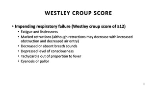• Impending respiratory failure (Westley croup score of ≥12)
• Fatigue and listlessness
• Marked retractions (although retractions may decrease with increased
obstruction and decreased air entry)
• Decreased or absent breath sounds
• Depressed level of consciousness
• Tachycardia out of proportion to fever
• Cyanosis or pallor
22
WESTLEY CROUP SCORE
 