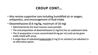 • Also receive supportive care including humidified air or oxygen,
antipyretics, and encouragement of fluid intake
• Dexamethasone (0.6 mg/kg, maximum of 16 mg)
• Administered by the least invasive route possible
• The oral preparation of dexamethasone (1 mg/mL) has an unpleasant taste.
• The IV preparation is more concentrated (4 mg per mL) and can be given
orally mixed with syrup.
• A single dose of nebulized budesonide (2 mg [2 mL solution] via nebulizer) is
an alternative option.
26
CROUP CONT…
 