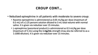 • Nebulized epinephrine in all patients with moderate to severe croup:
• Racemic epinephrine is administered as 0.05 mL/kg per dose (maximum of
0.5 mL) of a 2.25 percent solution diluted to 3 mL total volume with normal
saline. It is given via nebulizer over 15 minutes.
• L-epinephrine (parenteral product) is administered as 0.5 mL/kg per dose
(maximum of 5 mL) using the 1 mg/mL strength (may also be referred to as a
1:1000 dilution). It is given via nebulizer over 15 minutes.
27
CROUP CONT…
 