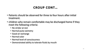 • Patients should be observed for three to four hours after initial
treatment.
• children who remain comfortable may be discharged home if they
meet the following criteria:
• No stridor at rest
• Normal pulse oximetry
• Good air exchange
• Normal color
• Normal level of consciousness
• Demonstrated ability to tolerate fluids by mouth
28
CROUP CONT…
 