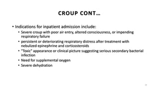 • Indications for inpatient admission include:
• Severe croup with poor air entry, altered consciousness, or impending
respiratory failure
• persistent or deteriorating respiratory distress after treatment with
nebulized epinephrine and corticosteroids
• "Toxic" appearance or clinical picture suggesting serious secondary bacterial
infection
• Need for supplemental oxygen
• Severe dehydration
29
CROUP CONT…
 