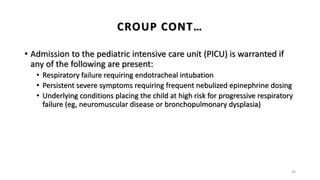 • Admission to the pediatric intensive care unit (PICU) is warranted if
any of the following are present:
• Respiratory failure requiring endotracheal intubation
• Persistent severe symptoms requiring frequent nebulized epinephrine dosing
• Underlying conditions placing the child at high risk for progressive respiratory
failure (eg, neuromuscular disease or bronchopulmonary dysplasia)
30
CROUP CONT…
 