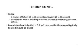 • Heliox
• A mixture of helium (70 to 80 percent) and oxygen (20 to 30 percent).
• Decrease the work of breathing in children with croup by reducing turbulent
airflow.
• An endotracheal tube that is 0.5 to 1 mm smaller than would typically
be used should be placed
31
CROUP CONT…
 