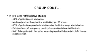 • In two large retrospective studies
• <3 % of patients need intubation
• Median duration of mechanical ventilation was 60 hours.
• 6.5% of patients required reintubation after the first attempt at extubation
• Endotracheal cuff leak poorly predicted extubation failure in this study.
• Half of the patients in this series were diagnosed with bacterial coinfection or
superinfection
32
CROUP CONT…
 