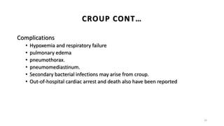 Complications
• Hypoxemia and respiratory failure
• pulmonary edema
• pneumothorax.
• pneumomediastinum.
• Secondary bacterial infections may arise from croup.
• Out-of-hospital cardiac arrest and death also have been reported
33
CROUP CONT…
 