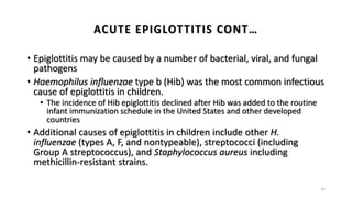 • Epiglottitis may be caused by a number of bacterial, viral, and fungal
pathogens
• Haemophilus influenzae type b (Hib) was the most common infectious
cause of epiglottitis in children.
• The incidence of Hib epiglottitis declined after Hib was added to the routine
infant immunization schedule in the United States and other developed
countries
• Additional causes of epiglottitis in children include other H.
influenzae (types A, F, and nontypeable), streptococci (including
Group A streptococcus), and Staphylococcus aureus including
methicillin-resistant strains.
35
ACUTE EPIGLOTTITIS CONT…
 