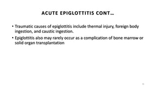 • Traumatic causes of epiglottitis include thermal injury, foreign body
ingestion, and caustic ingestion.
• Epiglottitis also may rarely occur as a complication of bone marrow or
solid organ transplantation
36
ACUTE EPIGLOTTITIS CONT…
 