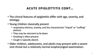 • The clinical features of epiglottitis differ with age, severity, and
etiology:
• Young children classically present
• respiratory distress, anxiety, and the characteristic "tripod" or "sniffing"
posture
• They may be reluctant to lie down
• Drooling is often present.
• Cough is typically absent.
• Older children, adolescents, and adults may present with a severe
sore throat but a relatively normal oropharyngeal examination.
37
ACUTE EPIGLOTTITIS CONT…
 