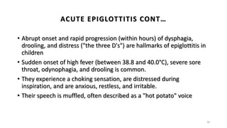 ACUTE EPIGLOTTITIS CONT…
• Abrupt onset and rapid progression (within hours) of dysphagia,
drooling, and distress ("the three D's") are hallmarks of epiglottitis in
children
• Sudden onset of high fever (between 38.8 and 40.0°C), severe sore
throat, odynophagia, and drooling is common.
• They experience a choking sensation, are distressed during
inspiration, and are anxious, restless, and irritable.
• Their speech is muffled, often described as a "hot potato" voice
38
 