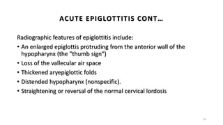 Radiographic features of epiglottitis include:
• An enlarged epiglottis protruding from the anterior wall of the
hypopharynx (the "thumb sign“)
• Loss of the vallecular air space
• Thickened aryepiglottic folds
• Distended hypopharynx (nonspecific).
• Straightening or reversal of the normal cervical lordosis
39
ACUTE EPIGLOTTITIS CONT…
 