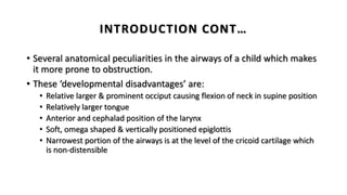 • Several anatomical peculiarities in the airways of a child which makes
it more prone to obstruction.
• These ‘developmental disadvantages’ are:
• Relative larger & prominent occiput causing flexion of neck in supine position
• Relatively larger tongue
• Anterior and cephalad position of the larynx
• Soft, omega shaped & vertically positioned epiglottis
• Narrowest portion of the airways is at the level of the cricoid cartilage which
is non-distensible
INTRODUCTION CONT…
 