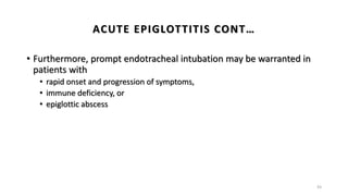 • Furthermore, prompt endotracheal intubation may be warranted in
patients with
• rapid onset and progression of symptoms,
• immune deficiency, or
• epiglottic abscess
43
ACUTE EPIGLOTTITIS CONT…
 