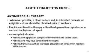 ANTIMICROBIAL THERAPY
• Whenever possible, a blood culture and, in intubated patients, an
epiglottic culture should be obtained prior to antibiotic.
• Empiric combination therapy with a third-generation cephalosporin
and antistaphylococcal agent
• vancomycin indication
• Patients with epiglottitis complicated by moderate to severe sepsis.
• Patients who may have concomitant meningitis
• Patients from areas with an increased prevalence of clindamycin-resistant
MRSA isolates.
45
ACUTE EPIGLOTTITIS CONT…
 