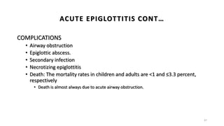 COMPLICATIONS
• Airway obstruction
• Epiglottic abscess.
• Secondary infection
• Necrotizing epiglottitis
• Death: The mortality rates in children and adults are <1 and ≤3.3 percent,
respectively
• Death is almost always due to acute airway obstruction.
47
ACUTE EPIGLOTTITIS CONT…
 