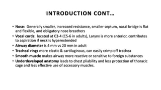 INTRODUCTION CONT…
• Nose: Generally smaller, increased resistance, smaller septum, nasal bridge is flat
and flexible, and obligatory nose breathers
• Vocal cords: located at C3-4 (C5-6 in adults), Larynx is more anterior, contributes
to aspiration if neck is hyperextended
• Airway diameter is 4 mm vs 20 mm in adult
• Tracheal rings more elastic & cartilaginous, can easily crimp off trachea
• Smooth muscle makes airway more reactive or sensitive to foreign substances
• Underdeveloped anatomy leads to chest pliability and less protection of thoracic
cage and less effective use of accessory muscles.
 