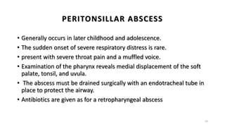 PERITONSILLAR ABSCESS
• Generally occurs in later childhood and adolescence.
• The sudden onset of severe respiratory distress is rare.
• present with severe throat pain and a muffled voice.
• Examination of the pharynx reveals medial displacement of the soft
palate, tonsil, and uvula.
• The abscess must be drained surgically with an endotracheal tube in
place to protect the airway.
• Antibiotics are given as for a retropharyngeal abscess
53
 
