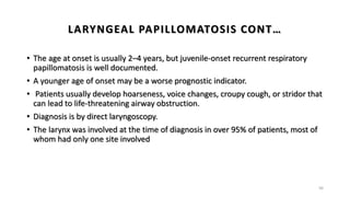 LARYNGEAL PAPILLOMATOSIS CONT…
• The age at onset is usually 2–4 years, but juvenile-onset recurrent respiratory
papillomatosis is well documented.
• A younger age of onset may be a worse prognostic indicator.
• Patients usually develop hoarseness, voice changes, croupy cough, or stridor that
can lead to life-threatening airway obstruction.
• Diagnosis is by direct laryngoscopy.
• The larynx was involved at the time of diagnosis in over 95% of patients, most of
whom had only one site involved
56
 