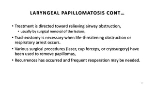 LARYNGEAL PAPILLOMATOSIS CONT…
• Treatment is directed toward relieving airway obstruction,
• usually by surgical removal of the lesions.
• Tracheostomy is necessary when life-threatening obstruction or
respiratory arrest occurs.
• Various surgical procedures (laser, cup forceps, or cryosurgery) have
been used to remove papillomas,
• Recurrences has occurred and frequent reoperation may be needed.
57
 