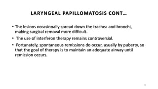 LARYNGEAL PAPILLOMATOSIS CONT…
• The lesions occasionally spread down the trachea and bronchi,
making surgical removal more difficult.
• The use of interferon therapy remains controversial.
• Fortunately, spontaneous remissions do occur, usually by puberty, so
that the goal of therapy is to maintain an adequate airway until
remission occurs.
58
 