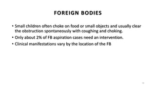 FOREIGN BODIES
• Small children often choke on food or small objects and usually clear
the obstruction spontaneously with coughing and choking.
• Only about 2% of FB aspiration cases need an intervention.
• Clinical manifestations vary by the location of the FB
59
 