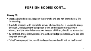 FOREIGN BODIES CONT…
Airway FB:
• Most aspirated objects lodge in the bronchi and are not immediately life-
threatening.
• If a child presents with complete airway obstruction (ie, is unable to speak
or cough), dislodgement using back blows and chest compressions in
infants, and the Heimlich maneuver in older children, should be attempted.
• By contrast, these interventions should be avoided in children who are able
to speak or cough
• "blind" sweeping of the mouth and oropharynx should not be performed
60
 