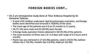 FOREIGN BODIES CONT…
• On 2 yrs retrospective study done at Tikur Anbessa Hospital by Dr.
Amezene Tadesse:
• A total of 81 children underwent rigid bronchoscopic evaluation, and foreign
bodies were identified and removed in 76(93%) of the cases.
• The mean age of the patients was 4.6 yrs (5 months to 11 years),
• 54 (71.1%) were male and 22 (28.9%) were female.
• A foreign body aspiration history obtained in 58 (76.3%) of the patients.
• The mean duration of illness was 1.6 +1.9 days with range of 4.5 hours and 4
months.
• Plastic tips was retrieved in 17 (22.4%) patients, seed in 15(19.7%), balloon
inflator tip in 7(9.2%), metallic tips 5 (6.6%), Hijab pin 2(2.6%)
62
 